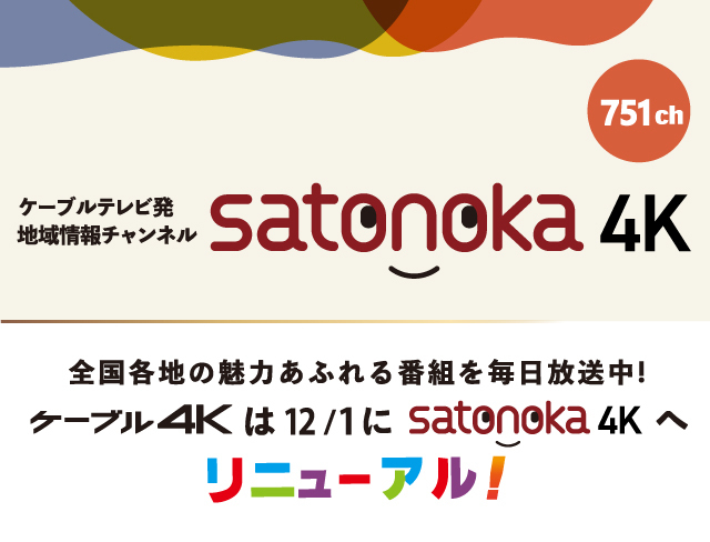 ケーブルテレビ発　地域情報チャンネル　satonoka4K 751ch 全国各地の魅力あふれる番組を毎日放送中！ケーブル4Kは12月1日にsatonoka4Kへリニューアル！
