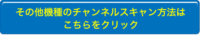 その他機種のチャンネルスキャン方法はこちらをクリック